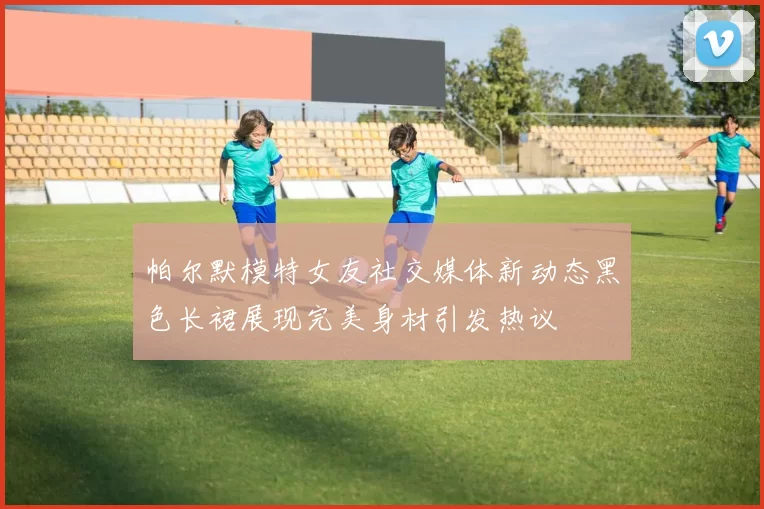 帕尔默模特女友社交媒体新动态黑色长裙展现完美身材引发热议