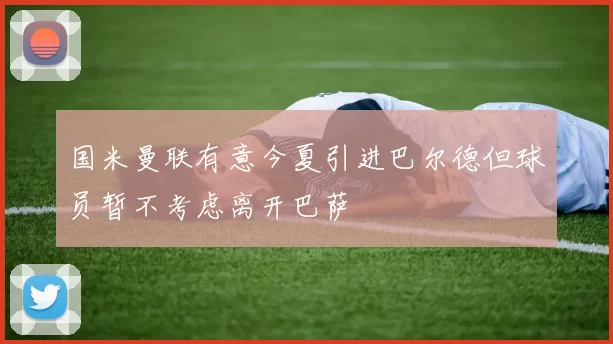 国米曼联有意今夏引进巴尔德但球员暂不考虑离开巴萨