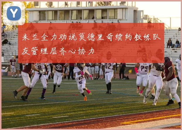 米兰全力劝说莫德里奇续约教练队友管理层齐心协力