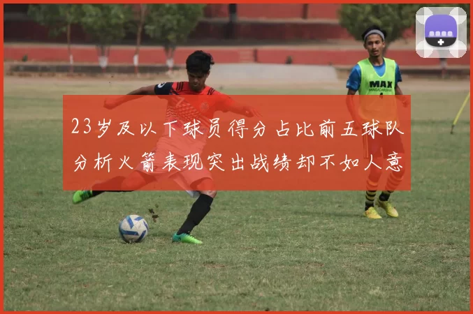23岁及以下球员得分占比前五球队分析火箭表现突出战绩却不如人意