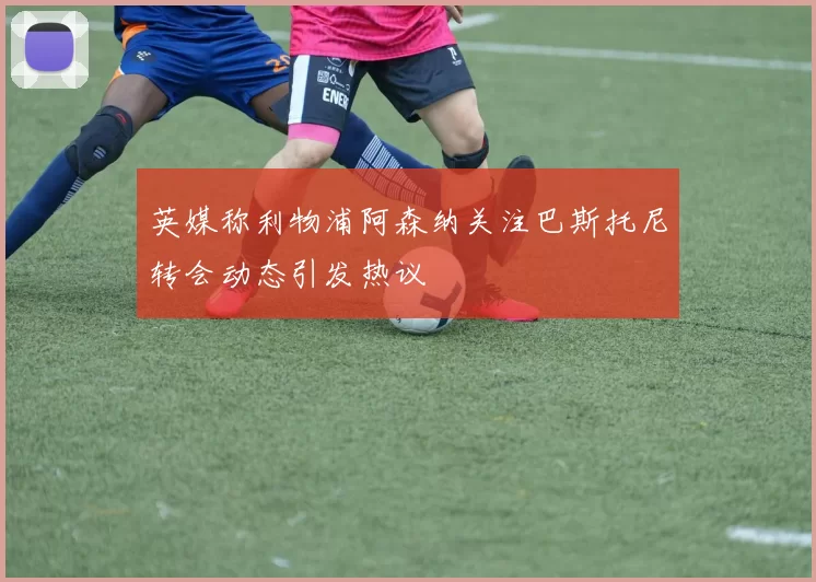 英媒称利物浦阿森纳关注巴斯托尼转会动态引发热议