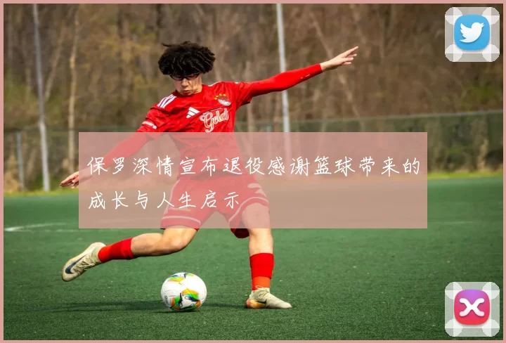 保罗深情宣布退役感谢篮球带来的成长与人生启示