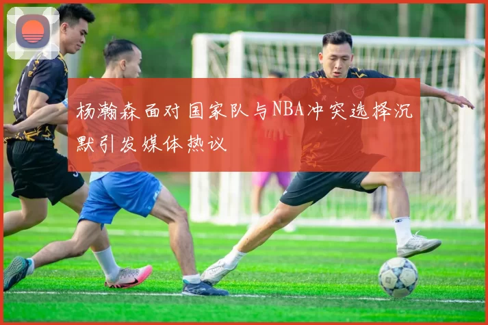 杨瀚森面对国家队与NBA冲突选择沉默引发媒体热议
