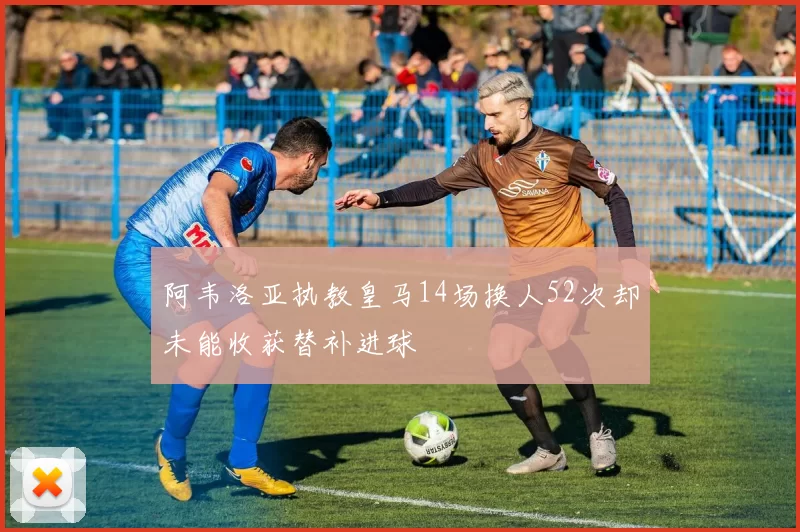 阿韦洛亚执教皇马14场换人52次却未能收获替补进球