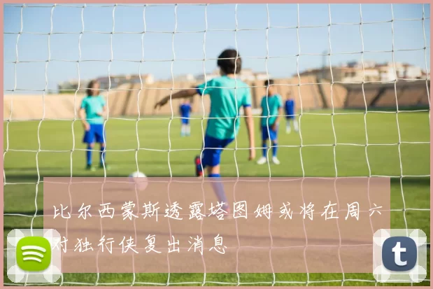 比尔西蒙斯透露塔图姆或将在周六对独行侠复出消息