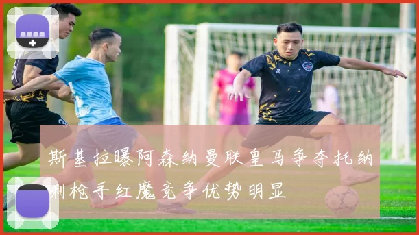 斯基拉曝阿森纳曼联皇马争夺托纳利枪手红魔竞争优势明显