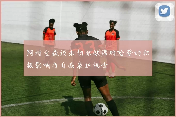 阿特金森谈米切尔缺席对哈登的积极影响与自我表达机会