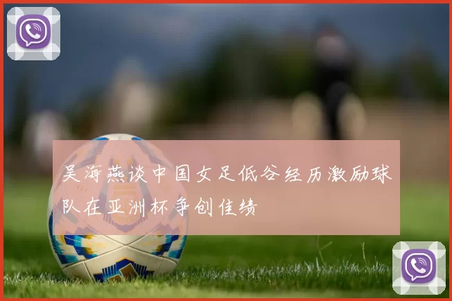 吴海燕谈中国女足低谷经历激励球队在亚洲杯争创佳绩