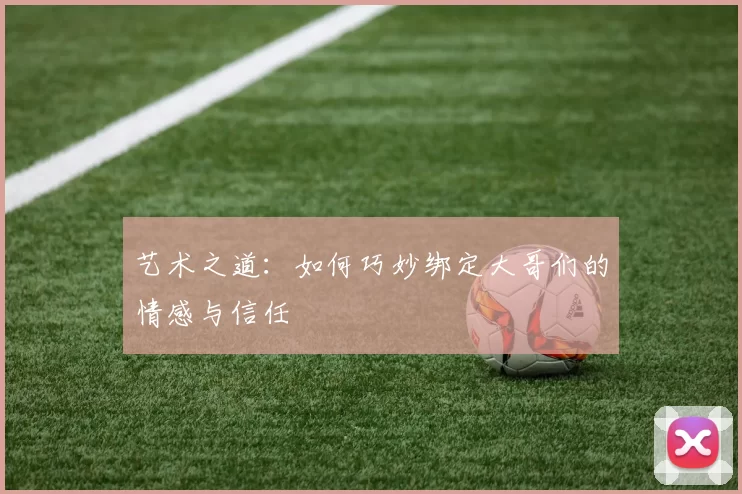 艺术之道：如何巧妙绑定大哥们的情感与信任