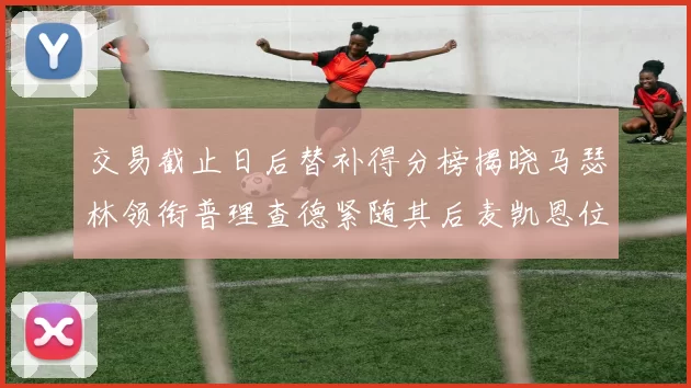 交易截止日后替补得分榜揭晓马瑟林领衔普理查德紧随其后麦凯恩位列第三