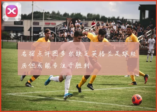 名宿点评图多尔缺乏英格兰足球经历但或能专注于胜利