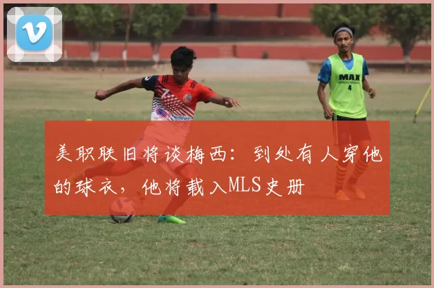 美职联旧将谈梅西：到处有人穿他的球衣，他将载入MLS史册