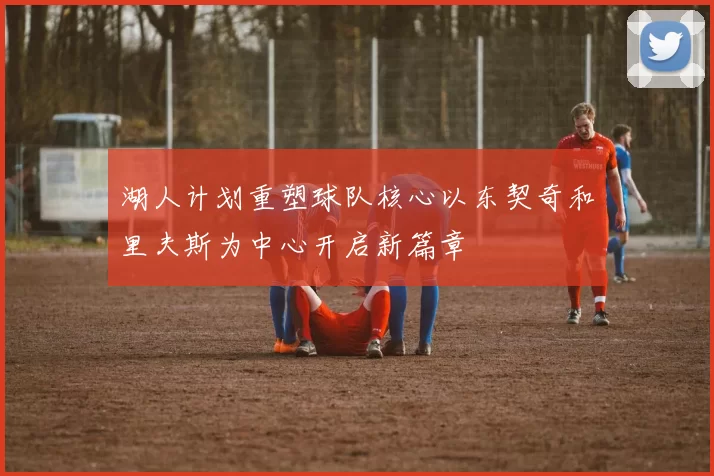 湖人计划重塑球队核心以东契奇和里夫斯为中心开启新篇章