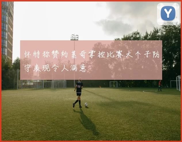 怀特称赞约基奇掌控比赛大个子防守表现令人满意