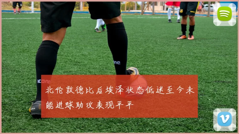 北伦敦德比后埃泽状态低迷至今未能进球助攻表现平平