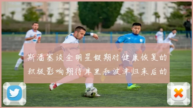 斯潘塞谈全明星假期对健康恢复的积极影响期待库里和波津归来后的全新面貌