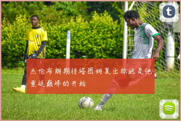 杰伦布朗期待塔图姆复出称这是他重返巅峰的开始