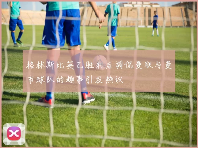 格林斯比英乙胜利后调侃曼联与曼市球队的趣事引发热议
